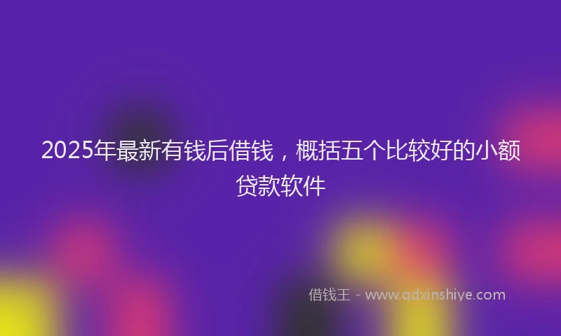 2025年最新有钱后借钱，概括五个比较好的小额贷款软件