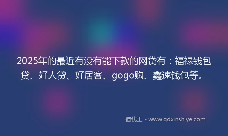 2025年的最近有没有能下款的网贷有：福禄钱包贷、好人贷、好居客、gogo购、鑫速钱包等。