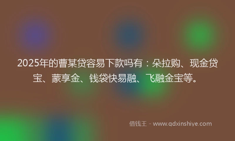 2025年的曹某贷容易下款吗有：朵拉购、现金贷宝、蒙享金、钱袋快易融、飞融金宝等。