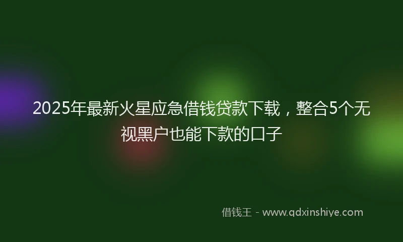 2025年最新火星应急借钱贷款下载，整合5个无视黑户也能下款的口子