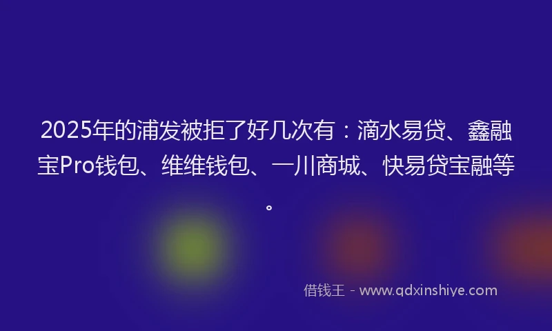 2025年的浦发被拒了好几次有：滴水易贷、鑫融宝Pro钱包、维维钱包、一川商城、快易贷宝融等。