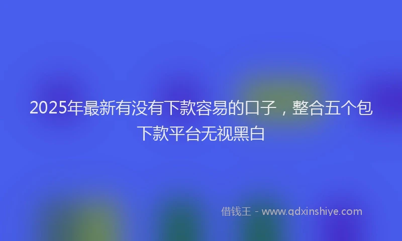 2025年最新有没有下款容易的口子，整合五个包下款平台无视黑白