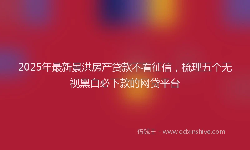 2025年最新景洪房产贷款不看征信，梳理五个无视黑白必下款的网贷平台