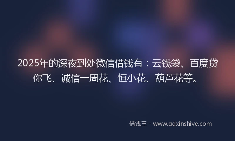 2025年的深夜到处微信借钱有：云钱袋、百度贷你飞、诚信一周花、恒小花、葫芦花等。