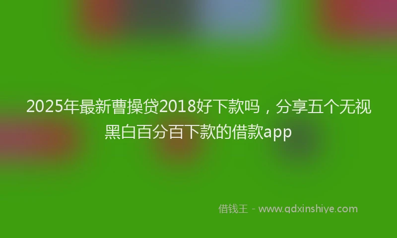 2025年最新曹操贷2018好下款吗，分享五个无视黑白百分百下款的借款app