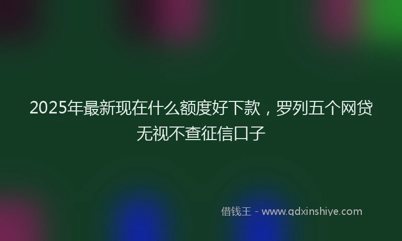 2025年最新现在什么额度好下款，罗列五个网贷无视不查征信口子