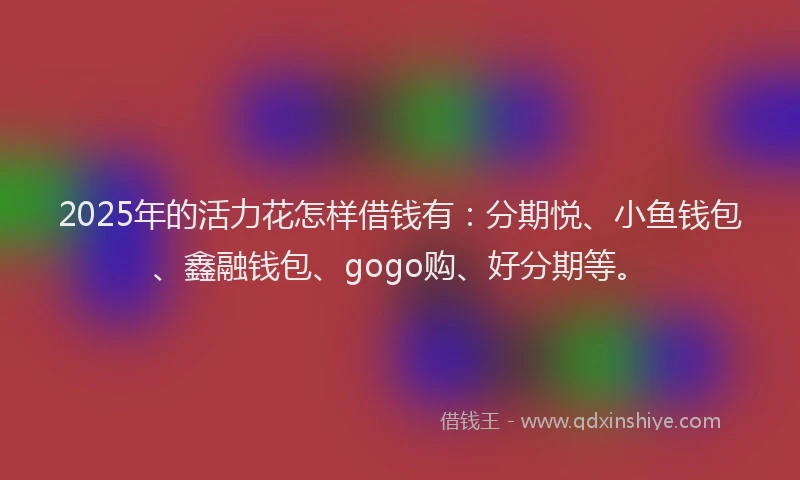 2025年的活力花怎样借钱有：分期悦、小鱼钱包、鑫融钱包、gogo购、好分期等。
