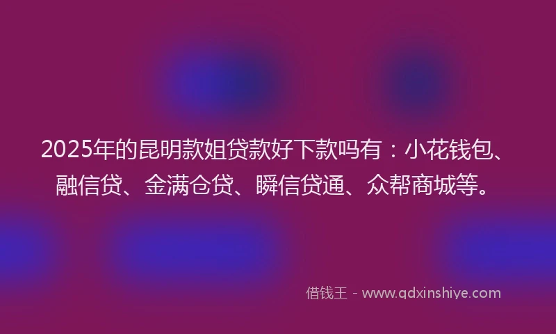 2025年的昆明款姐贷款好下款吗有：小花钱包、融信贷、金满仓贷、瞬信贷通、众帮商城等。