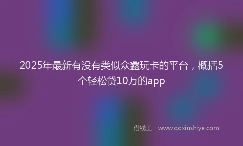 2025年最新有没有类似众鑫玩卡的平台，概括5个轻松贷10万的app