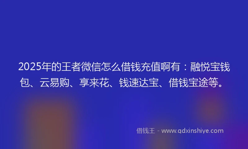 2025年的王者微信怎么借钱充值啊有：融悦宝钱包、云易购、享来花、钱速达宝、借钱宝途等。