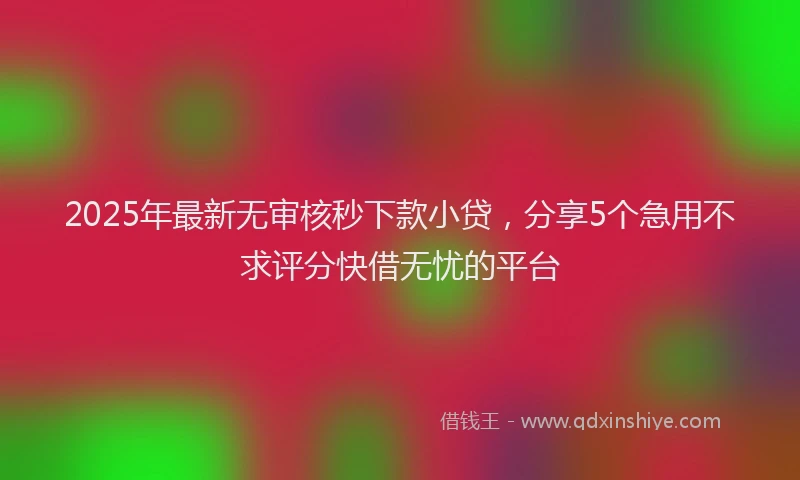 2025年最新无审核秒下款小贷，分享5个急用不求评分快借无忧的平台