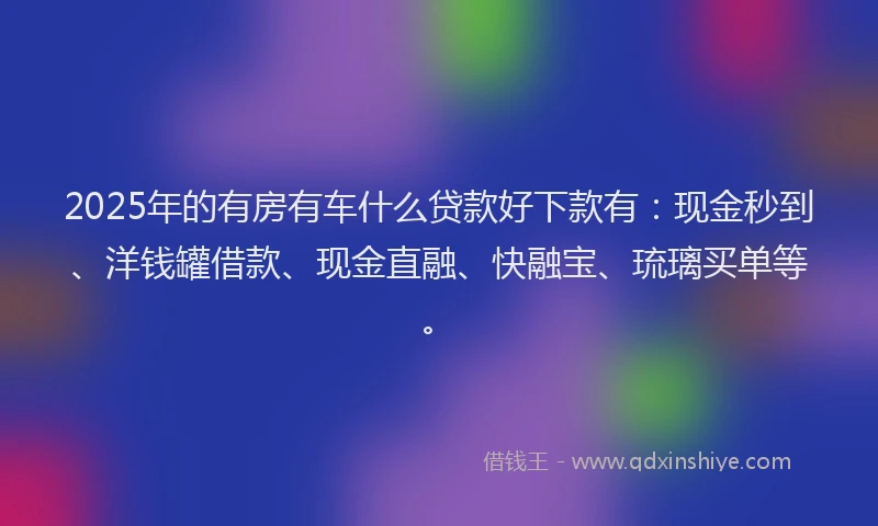 2025年的有房有车什么贷款好下款有：现金秒到、洋钱罐借款、现金直融、快融宝、琉璃买单等。