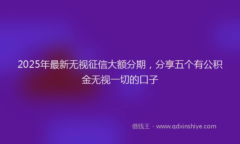2025年最新无视征信大额分期，分享五个有公积金无视一切的口子