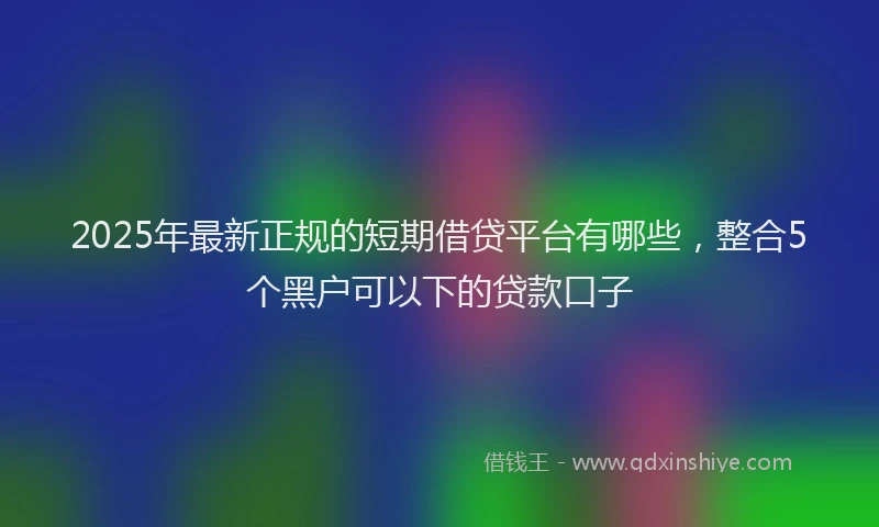 2025年最新正规的短期借贷平台有哪些，整合5个黑户可以下的贷款口子