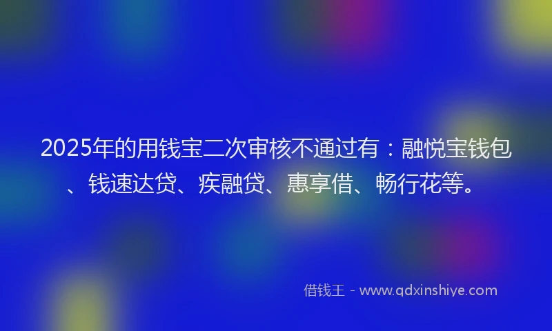 2025年的用钱宝二次审核不通过有：融悦宝钱包、钱速达贷、疾融贷、惠享借、畅行花等。