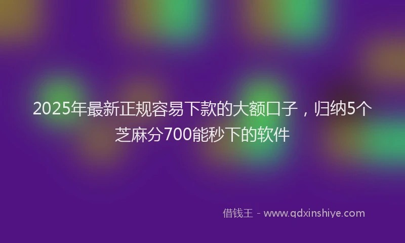 2025年最新正规容易下款的大额口子，归纳5个芝麻分700能秒下的软件