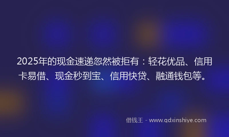 2025年的现金速递忽然被拒有：轻花优品、信用卡易借、现金秒到宝、信用快贷、融通钱包等。