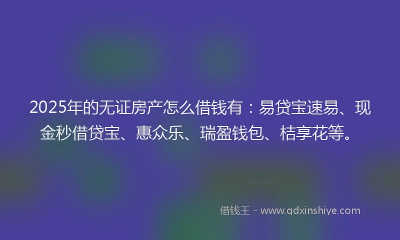 2025年的无证房产怎么借钱有：易贷宝速易、现金秒借贷宝、惠众乐、瑞盈钱包、桔享花等。