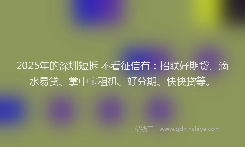 2025年的深圳短拆 不看征信有：招联好期贷、滴水易贷、掌中宝租机、好分期、快快贷等。