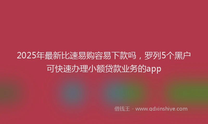 2025年最新比速易购容易下款吗，罗列5个黑户可快速办理小额贷款业务的app