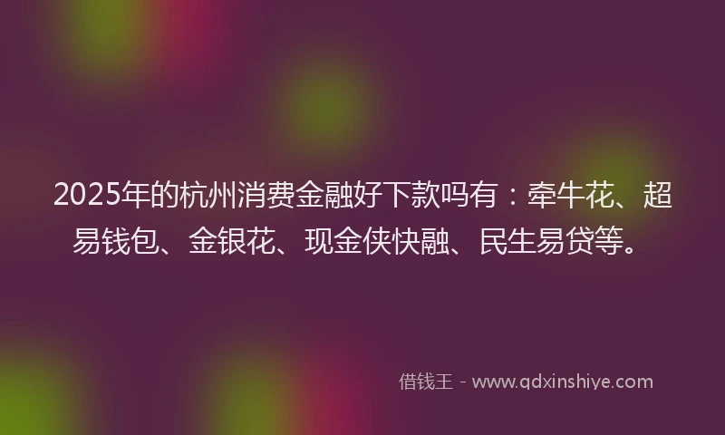 2025年的杭州消费金融好下款吗有：牵牛花、超易钱包、金银花、现金侠快融、民生易贷等。