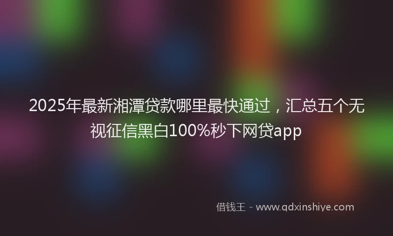 2025年最新湘潭贷款哪里最快通过，汇总五个无视征信黑白100%秒下网贷app