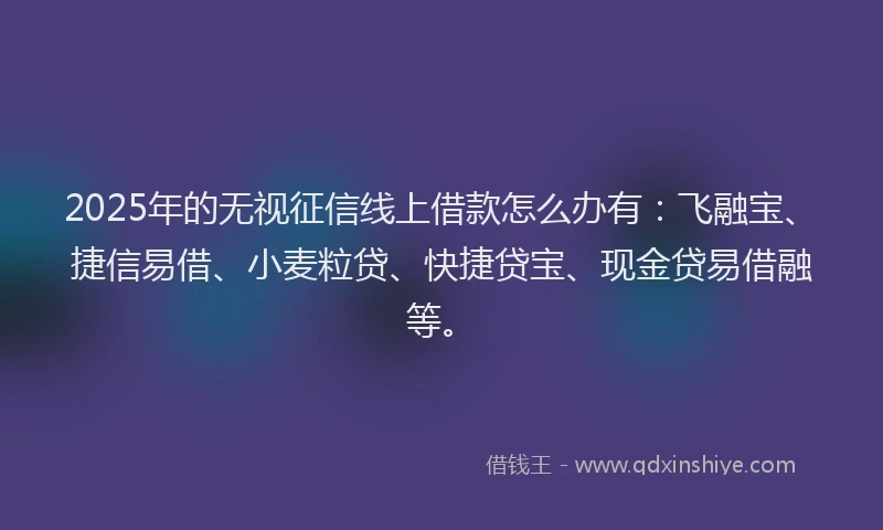 2025年的无视征信线上借款怎么办有：飞融宝、捷信易借、小麦粒贷、快捷贷宝、现金贷易借融等。