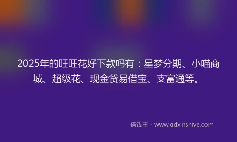 2025年的旺旺花好下款吗有：星梦分期、小喵商城、超级花、现金贷易借宝、支富通等。
