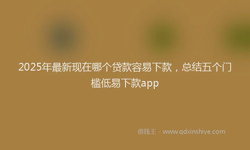 2025年最新现在哪个贷款容易下款，总结五个门槛低易下款app