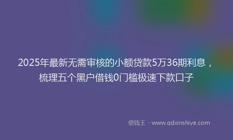 2025年最新无需审核的小额贷款5万36期利息，梳理五个黑户借钱0门槛极速下款口子