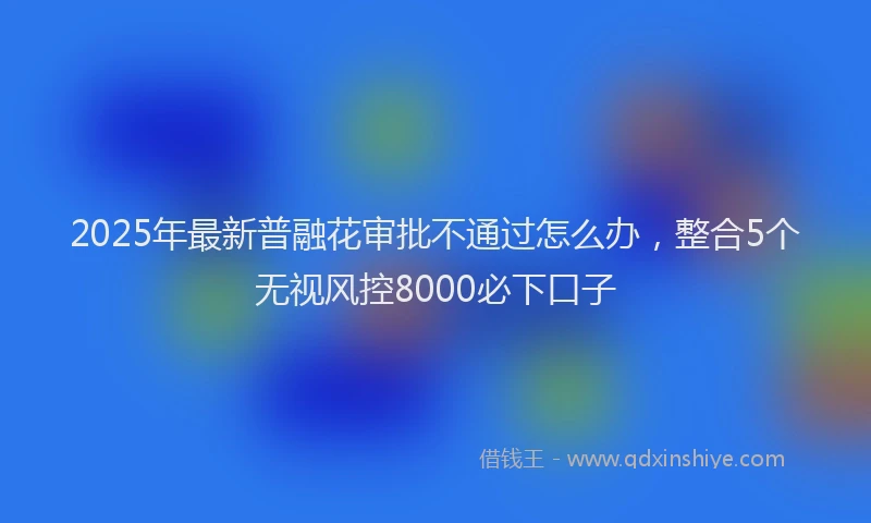 2025年最新普融花审批不通过怎么办，整合5个无视风控8000必下口子