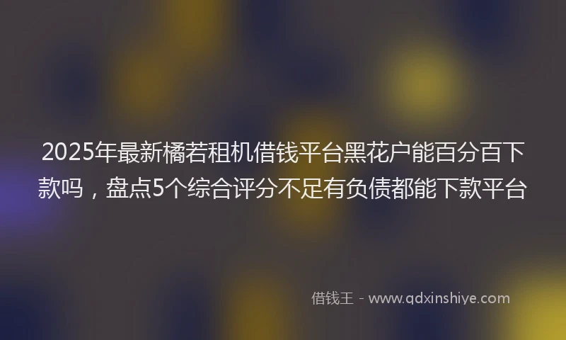 2025年最新橘若租机借钱平台黑花户能百分百下款吗，盘点5个综合评分不足有负债都能下款平台