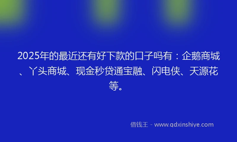 2025年的最近还有好下款的口子吗有：企鹅商城、丫头商城、现金秒贷通宝融、闪电侠、天源花等。