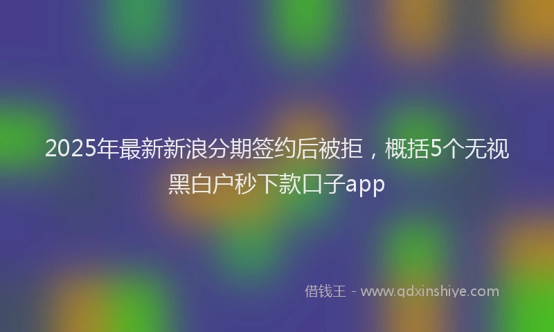 2025年最新新浪分期签约后被拒，概括5个无视黑白户秒下款口子app