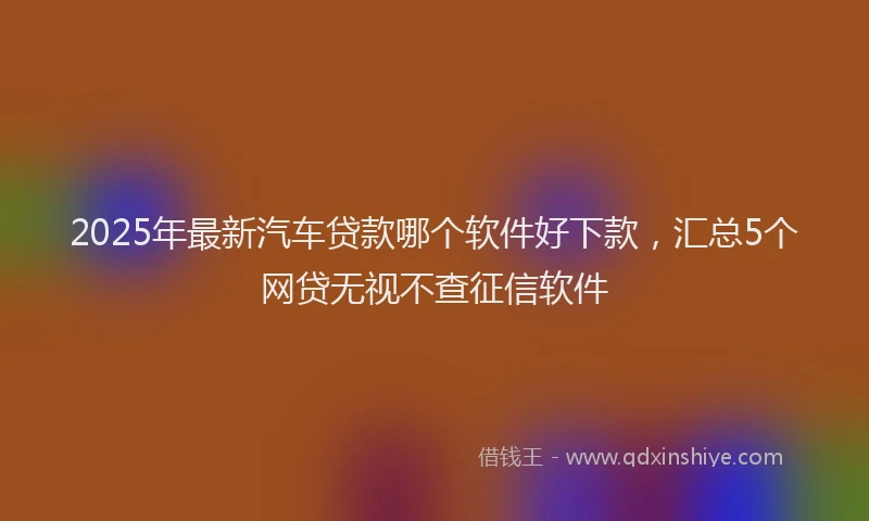 2025年最新汽车贷款哪个软件好下款，汇总5个网贷无视不查征信软件