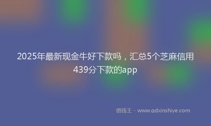 2025年最新现金牛好下款吗，汇总5个芝麻信用439分下款的app