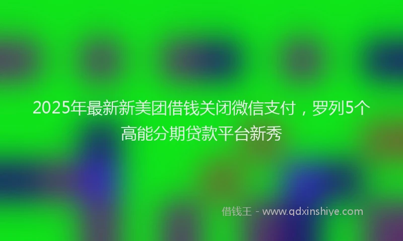 2025年最新新美团借钱关闭微信支付，罗列5个高能分期贷款平台新秀