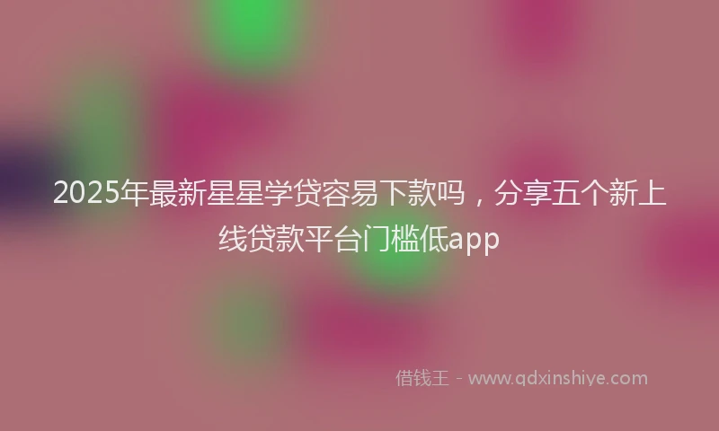 2025年最新星星学贷容易下款吗，分享五个新上线贷款平台门槛低app
