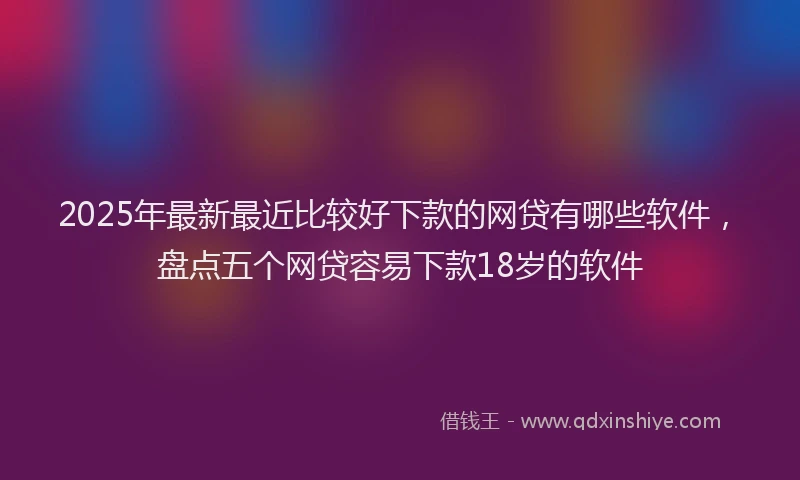 2025年最新最近比较好下款的网贷有哪些软件，盘点五个网贷容易下款18岁的软件