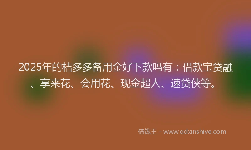 2025年的桔多多备用金好下款吗有：借款宝贷融、享来花、会用花、现金超人、速贷侠等。