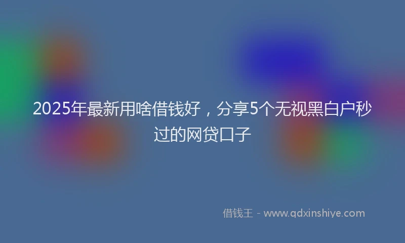 2025年最新用啥借钱好，分享5个无视黑白户秒过的网贷口子