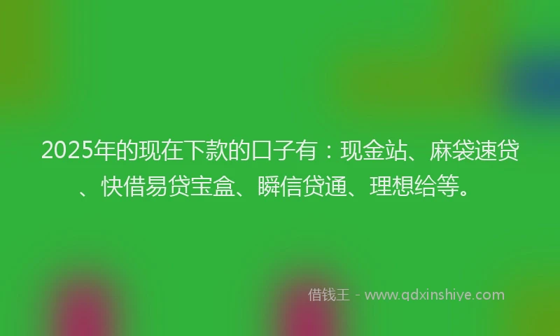 2025年的现在下款的口子有：现金站、麻袋速贷、快借易贷宝盒、瞬信贷通、理想给等。