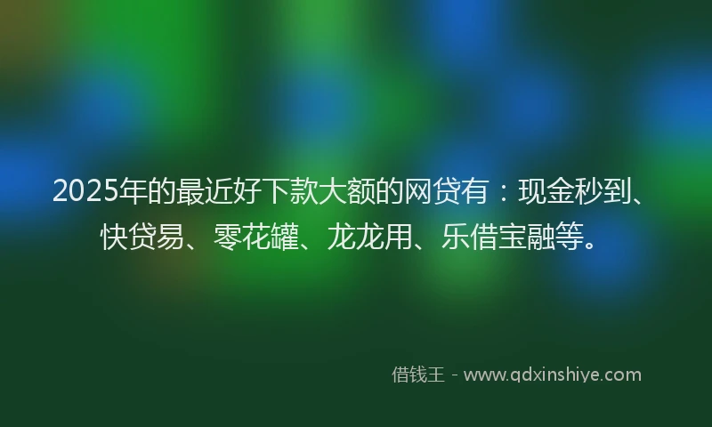 2025年的最近好下款大额的网贷有：现金秒到、快贷易、零花罐、龙龙用、乐借宝融等。