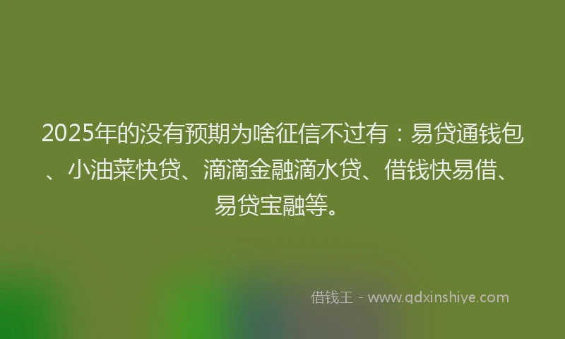 2025年的没有预期为啥征信不过有：易贷通钱包、小油菜快贷、滴滴金融滴水贷、借钱快易借、易贷宝融等。