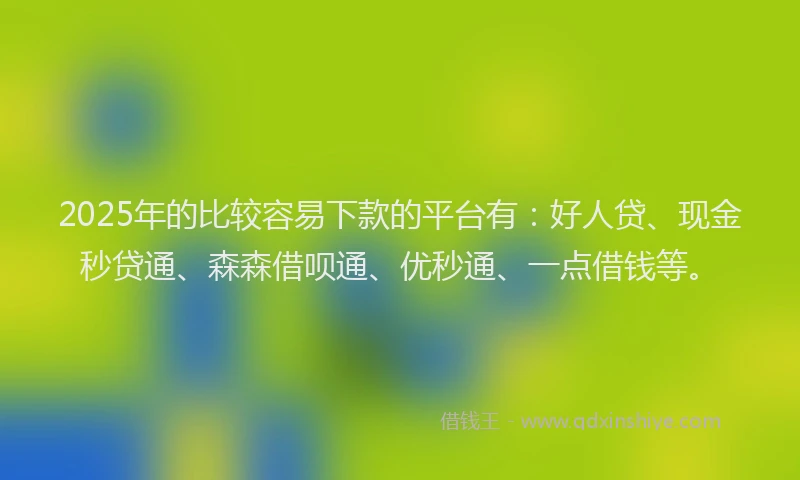 2025年的比较容易下款的平台有：好人贷、现金秒贷通、森森借呗通、优秒通、一点借钱等。