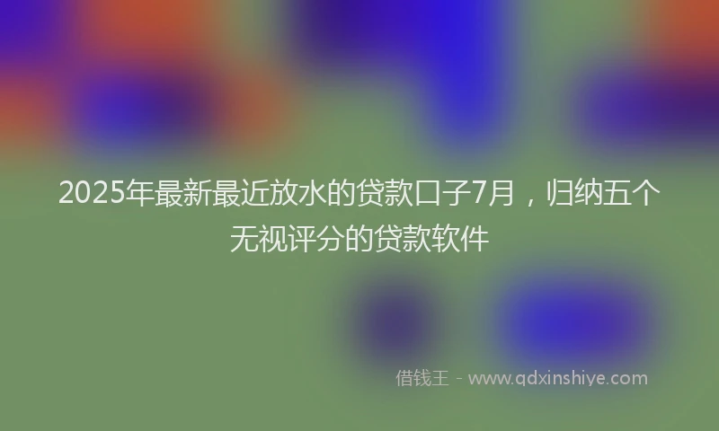 2025年最新最近放水的贷款口子7月，归纳五个无视评分的贷款软件