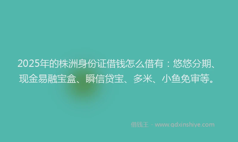 2025年的株洲身份证借钱怎么借有：悠悠分期、现金易融宝盒、瞬信贷宝、多米、小鱼免审等。
