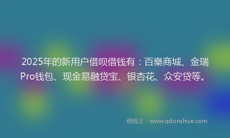2025年的新用户借呗借钱有：百樂商城、金瑞Pro钱包、现金易融贷宝、银杏花、众安贷等。