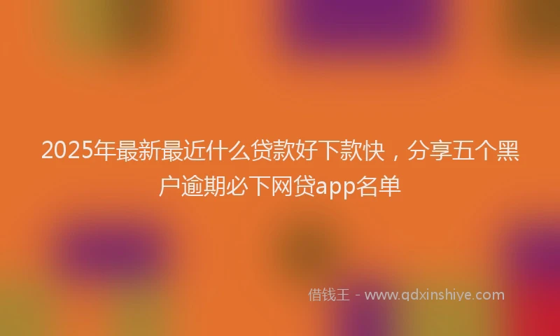 2025年最新最近什么贷款好下款快，分享五个黑户逾期必下网贷app名单