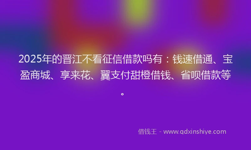 2025年的晋江不看征信借款吗有：钱速借通、宝盈商城、享来花、翼支付甜橙借钱、省呗借款等。